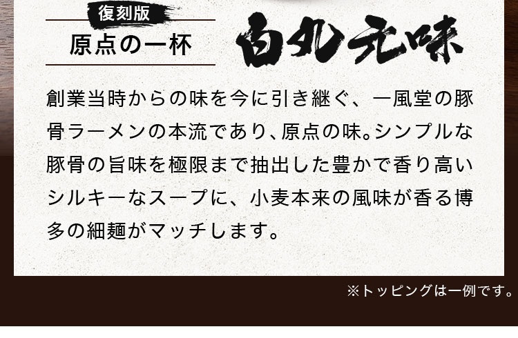 創業当時からの味を今に引き継ぐ、一風堂の豚骨ラーメンの本流であり、原点の味。