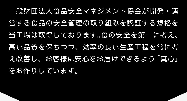 一般財団法人食品安全マネジメント協会が開発・運営する食品の安全管理の取り組みを認証する規格を当工場は取得しております。